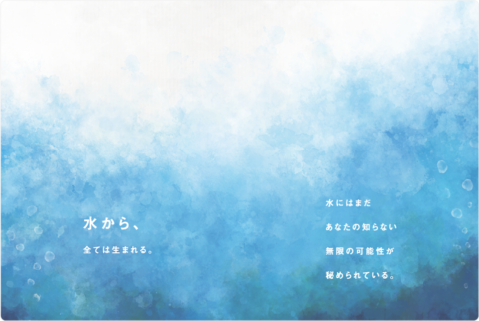 水から、全ては生まれる。水にはまだあなたの知らない無限の可能性が秘められている。