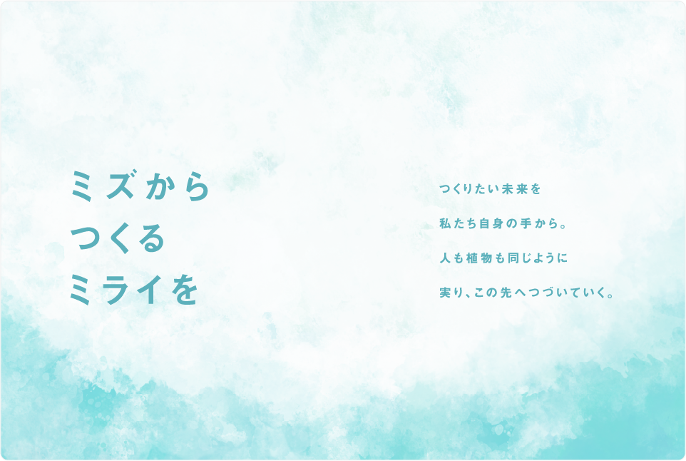 ミズからつくるミライを。つくりたい未来を私たち自身の手から。人も植物も同じように実り、この先へつづいていく。